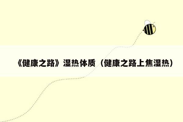 《健康之路》湿热体质（健康之路上焦湿热）