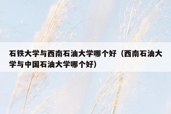石铁大学与西南石油大学哪个好（西南石油大学与中国石油大学哪个好）