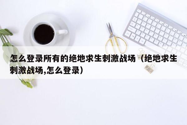 怎么登录所有的绝地求生刺激战场（绝地求生刺激战场,怎么登录）
