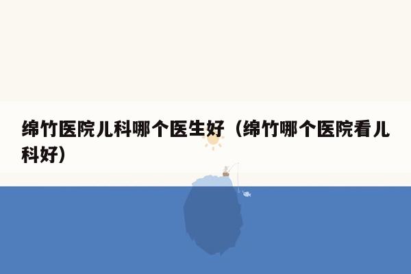 绵竹医院儿科哪个医生好（绵竹哪个医院看儿科好）