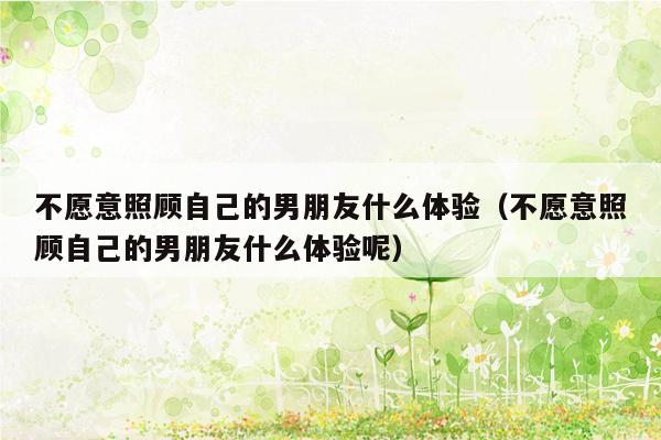 不愿意照顾自己的男朋友什么体验（不愿意照顾自己的男朋友什么体验呢）