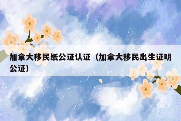 加拿大移民纸公证认证（加拿大移民出生证明公证）