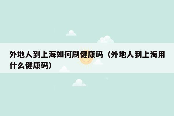 外地人到上海如何刷健康码（外地人到上海用什么健康码）