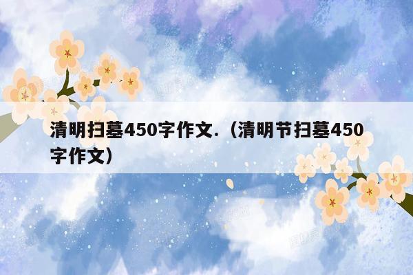 清明扫墓450字作文.（清明节扫墓450字作文）