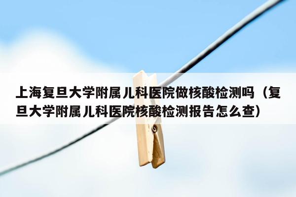 上海复旦大学附属儿科医院做核酸检测吗（复旦大学附属儿科医院核酸检测报告怎么查）