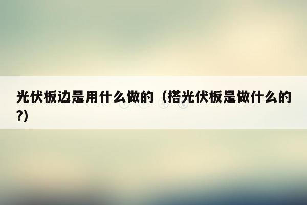 光伏板边是用什么做的（搭光伏板是做什么的?）