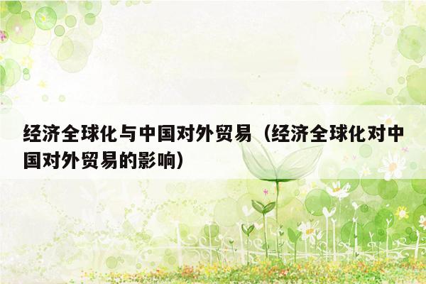 经济全球化与中国对外贸易（经济全球化对中国对外贸易的影响）