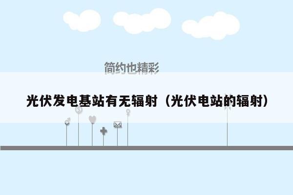 光伏发电基站有无辐射（光伏电站的辐射）