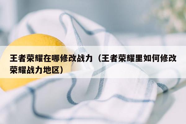 王者荣耀在哪修改战力（王者荣耀里如何修改荣耀战力地区）