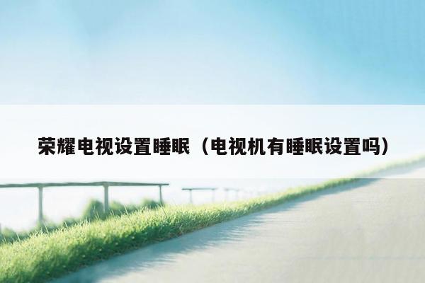 荣耀电视设置睡眠（电视机有睡眠设置吗）