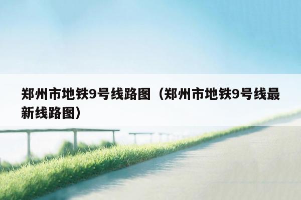 郑州市地铁9号线路图（郑州市地铁9号线最新线路图）