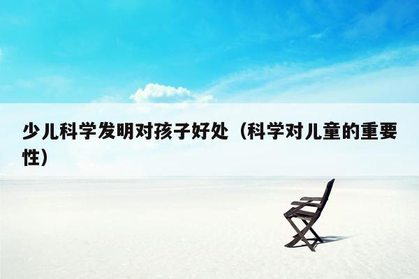 少儿科学发明对孩子好处（科学对儿童的重要性）