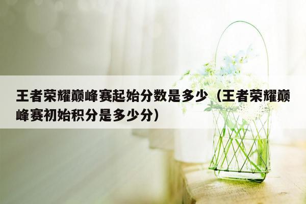 王者荣耀巅峰赛起始分数是多少（王者荣耀巅峰赛初始积分是多少分）