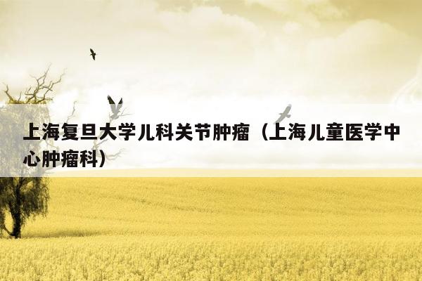 上海复旦大学儿科关节肿瘤（上海儿童医学中心肿瘤科）