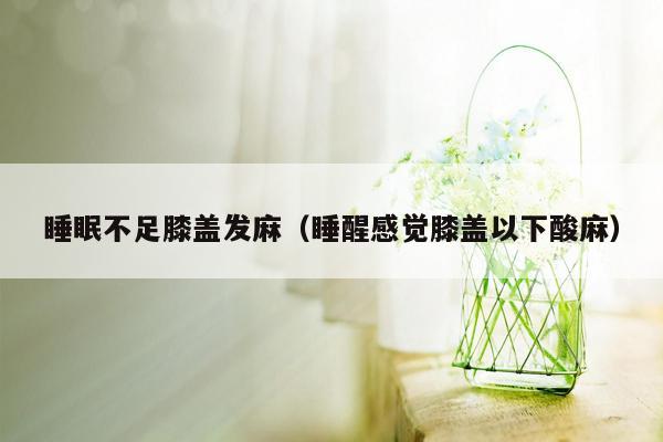 睡眠不足膝盖发麻（睡醒感觉膝盖以下酸麻）