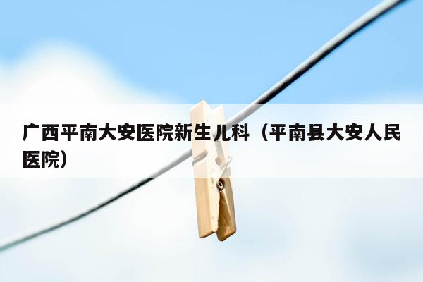 广西平南大安医院新生儿科（平南县大安人民医院）