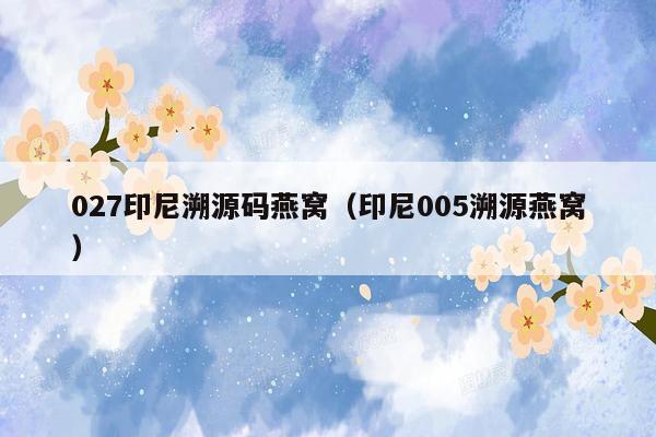 027印尼溯源码燕窝（印尼005溯源燕窝）