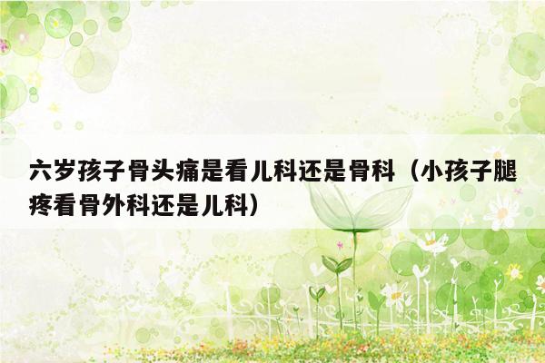 六岁孩子骨头痛是看儿科还是骨科（小孩子腿疼看骨外科还是儿科）