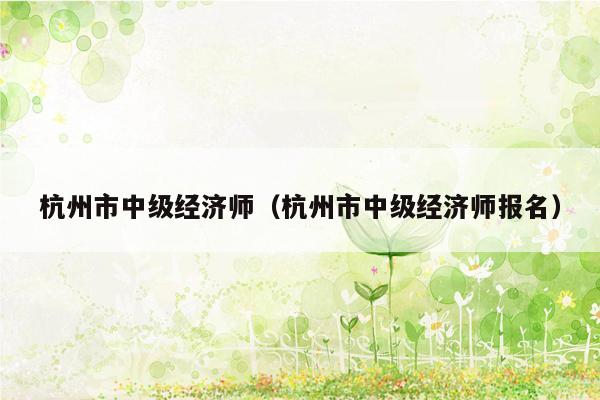 杭州市中级经济师（杭州市中级经济师报名）