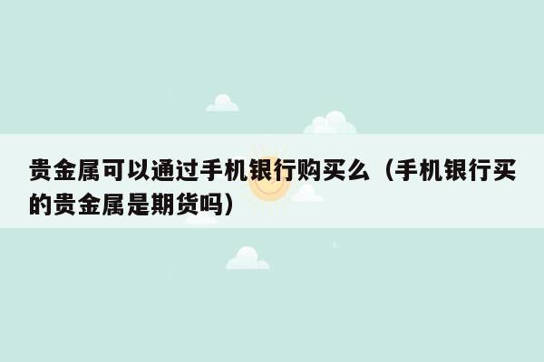 贵金属可以通过手机银行购买么（手机银行买的贵金属是期货吗）