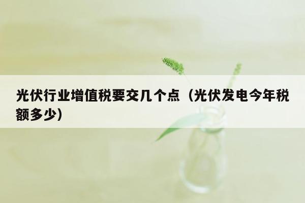 光伏行业增值税要交几个点（光伏发电今年税额多少）