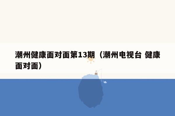 潮州健康面对面第13期（潮州电视台 健康面对面）