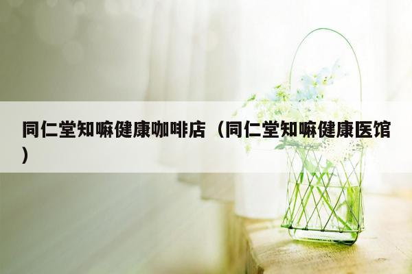 同仁堂知嘛健康咖啡店（同仁堂知嘛健康医馆）