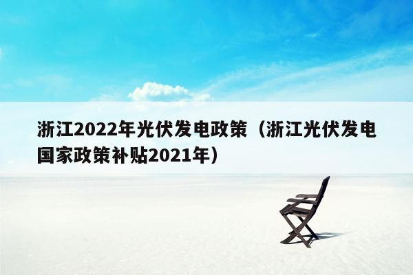 浙江2022年光伏发电政策（浙江光伏发电国家政策补贴2021年）