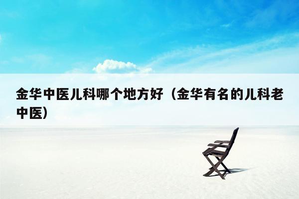金华中医儿科哪个地方好（金华有名的儿科老中医）