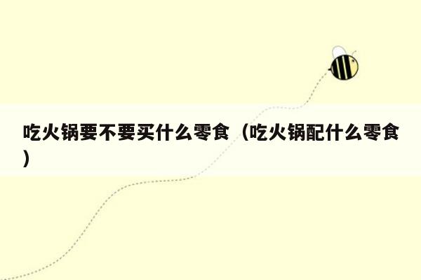 吃火锅要不要买什么零食（吃火锅配什么零食）