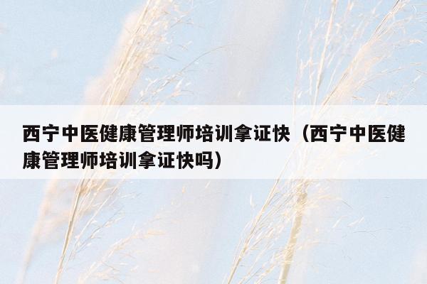 西宁中医健康管理师培训拿证快（西宁中医健康管理师培训拿证快吗）
