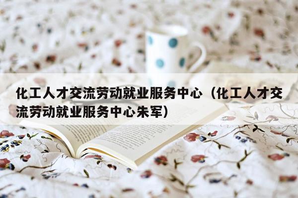 化工人才交流劳动就业服务中心（化工人才交流劳动就业服务中心朱军）