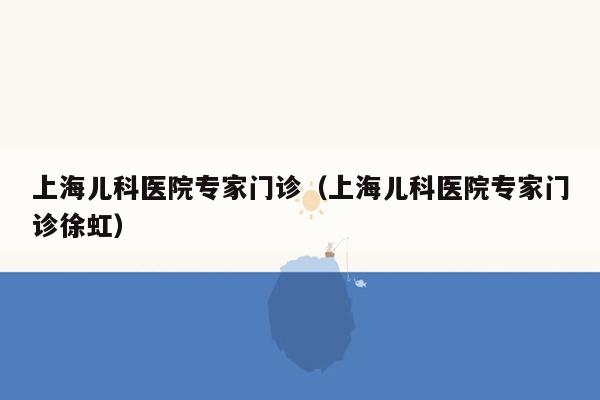 上海儿科医院专家门诊（上海儿科医院专家门诊徐虹）