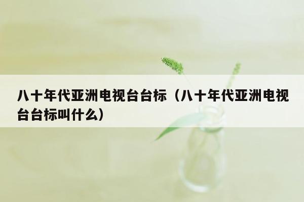 八十年代亚洲电视台台标（八十年代亚洲电视台台标叫什么）