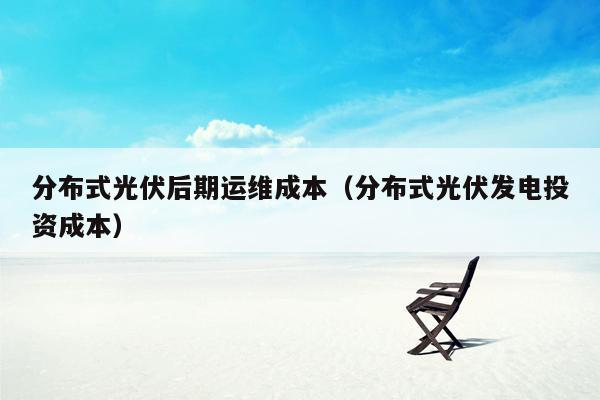 分布式光伏后期运维成本（分布式光伏发电投资成本）