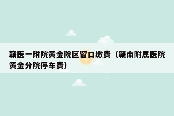 赣医一附院黄金院区窗口缴费（赣南附属医院黄金分院停车费）