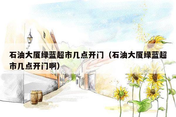 石油大厦绿蓝超市几点开门（石油大厦绿蓝超市几点开门啊）