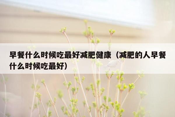 早餐什么时候吃最好减肥健康（减肥的人早餐什么时候吃最好）