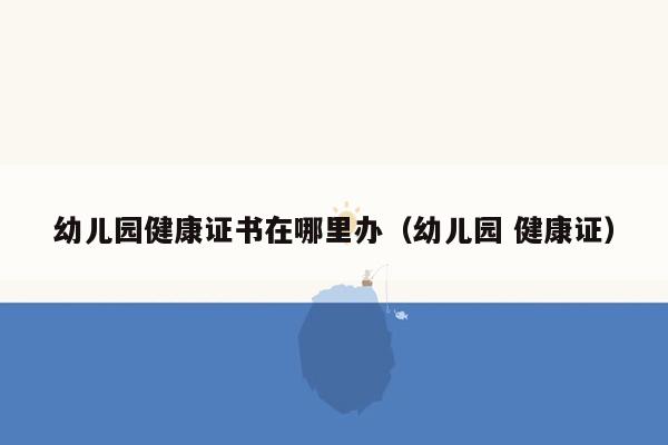 幼儿园健康证书在哪里办（幼儿园 健康证）