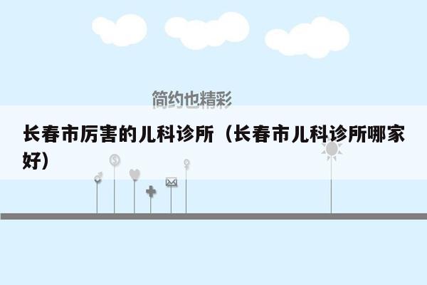 长春市厉害的儿科诊所（长春市儿科诊所哪家好）