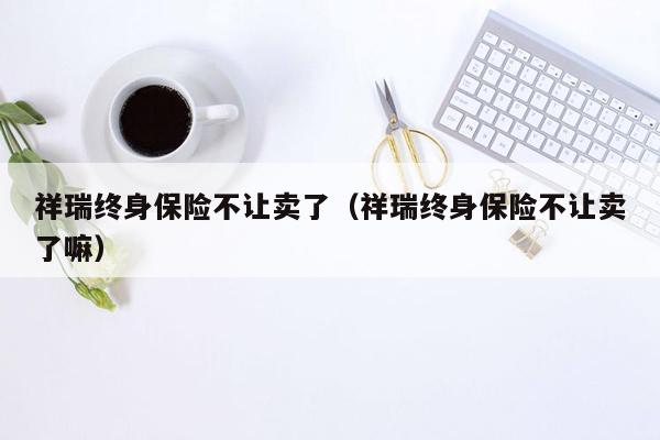 祥瑞终身保险不让卖了（祥瑞终身保险不让卖了嘛）