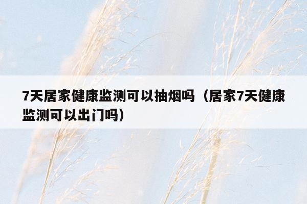 7天居家健康监测可以抽烟吗（居家7天健康监测可以出门吗）