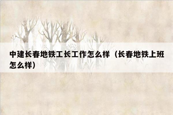 中建长春地铁工长工作怎么样（长春地铁上班怎么样）