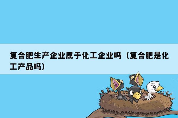 复合肥生产企业属于化工企业吗（复合肥是化工产品吗）