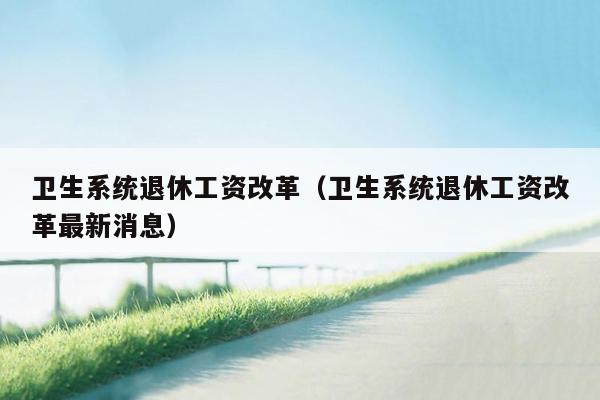 卫生系统退休工资改革（卫生系统退休工资改革最新消息）