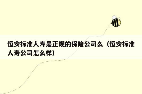 恒安标准人寿是正规的保险公司么（恒安标准人寿公司怎么样）