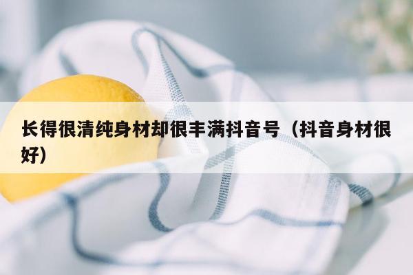 长得很清纯身材却很丰满抖音号（抖音身材很好）