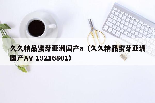 久久精品蜜芽亚洲国产a（久久精品蜜芽亚洲国产AV 19216801）