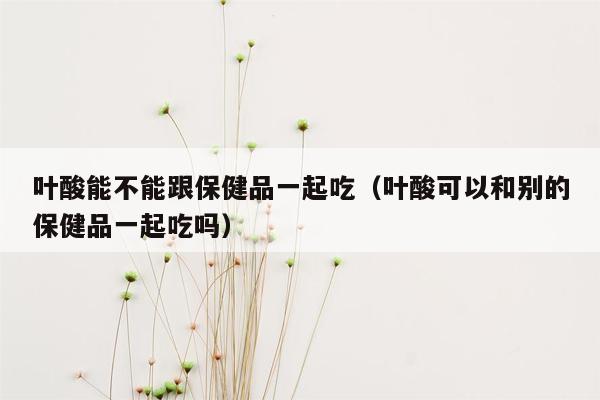 叶酸能不能跟保健品一起吃（叶酸可以和别的保健品一起吃吗）