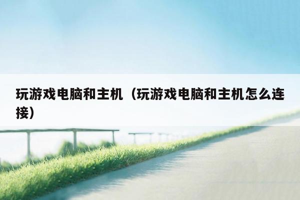 玩游戏电脑和主机（玩游戏电脑和主机怎么连接）